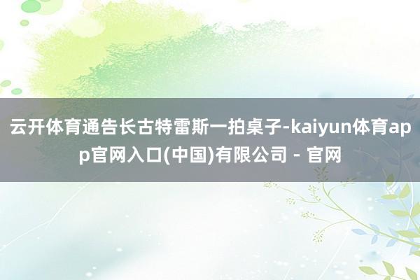 云开体育通告长古特雷斯一拍桌子-kaiyun体育app官网入口(中国)有限公司 - 官网