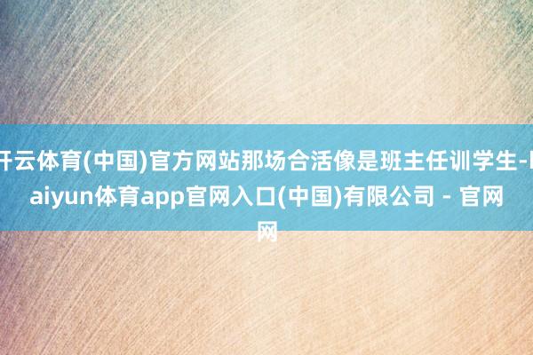 开云体育(中国)官方网站那场合活像是班主任训学生-kaiyun体育app官网入口(中国)有限公司 - 官网