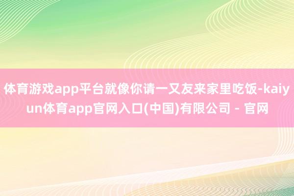 体育游戏app平台就像你请一又友来家里吃饭-kaiyun体育app官网入口(中国)有限公司 - 官网