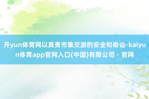 开yun体育网以真贵市集交游的安全和褂讪-kaiyun体育app官网入口(中国)有限公司 - 官网
