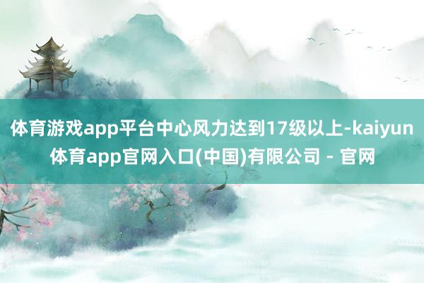 体育游戏app平台中心风力达到17级以上-kaiyun体育app官网入口(中国)有限公司 - 官网