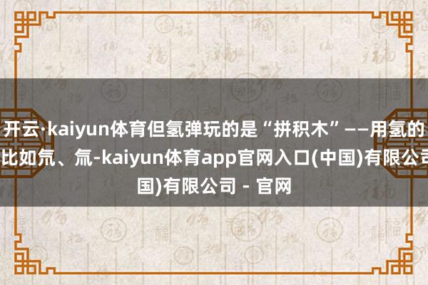 开云·kaiyun体育但氢弹玩的是“拼积木”——用氢的同位素(比如氘、氚-kaiyun体育app官网入口(中国)有限公司 - 官网
