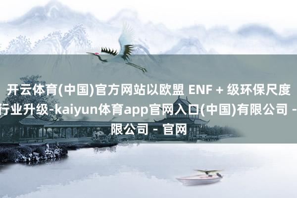 开云体育(中国)官方网站以欧盟 ENF + 级环保尺度引颈行业升级-kaiyun体育app官网入口(中国)有限公司 - 官网