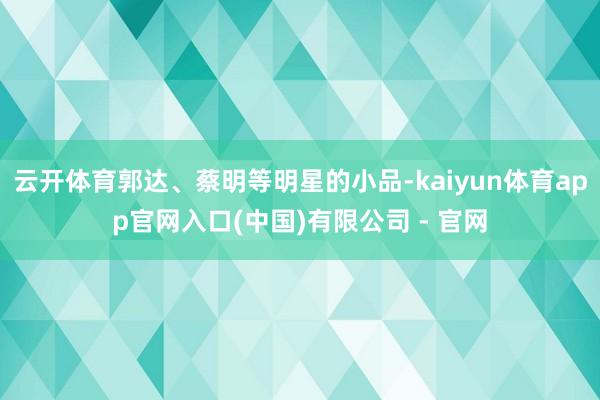 云开体育郭达、蔡明等明星的小品-kaiyun体育app官网入口(中国)有限公司 - 官网