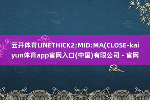 云开体育LINETHICK2;MID:MA(CLOSE-kaiyun体育app官网入口(中国)有限公司 - 官网