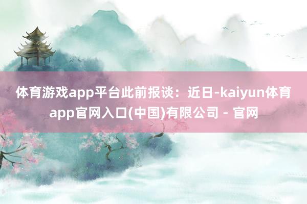 体育游戏app平台　　此前报谈：　　近日-kaiyun体育app官网入口(中国)有限公司 - 官网