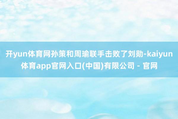 开yun体育网孙策和周瑜联手击败了刘勋-kaiyun体育app官网入口(中国)有限公司 - 官网