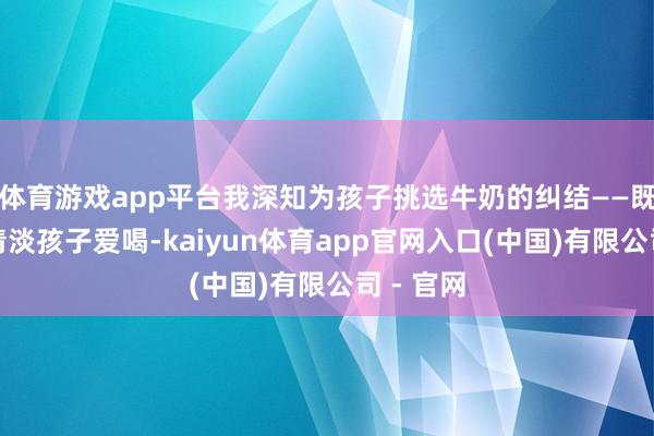 体育游戏app平台我深知为孩子挑选牛奶的纠结——既要口味清淡孩子爱喝-kaiyun体育app官网入口(中国)有限公司 - 官网
