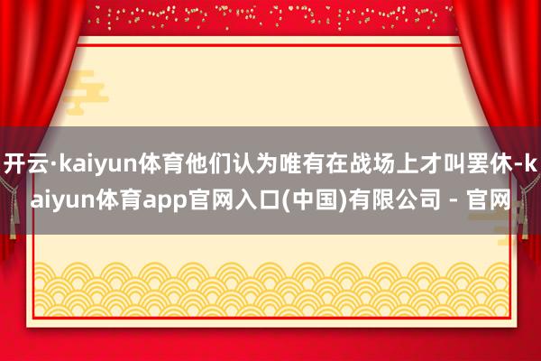 开云·kaiyun体育他们认为唯有在战场上才叫罢休-kaiyun体育app官网入口(中国)有限公司 - 官网