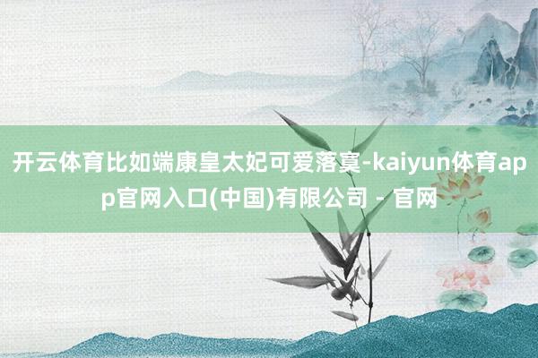 开云体育比如端康皇太妃可爱落寞-kaiyun体育app官网入口(中国)有限公司 - 官网