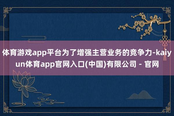 体育游戏app平台为了增强主营业务的竞争力-kaiyun体育app官网入口(中国)有限公司 - 官网