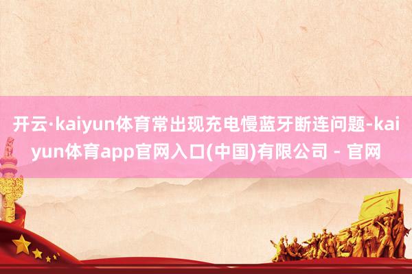 开云·kaiyun体育常出现充电慢蓝牙断连问题-kaiyun体育app官网入口(中国)有限公司 - 官网