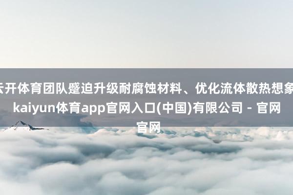 云开体育团队蹙迫升级耐腐蚀材料、优化流体散热想象-kaiyun体育app官网入口(中国)有限公司 - 官网