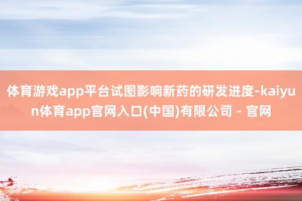 体育游戏app平台试图影响新药的研发进度-kaiyun体育app官网入口(中国)有限公司 - 官网