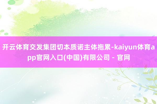 开云体育交发集团切本质诺主体拖累-kaiyun体育app官网入口(中国)有限公司 - 官网