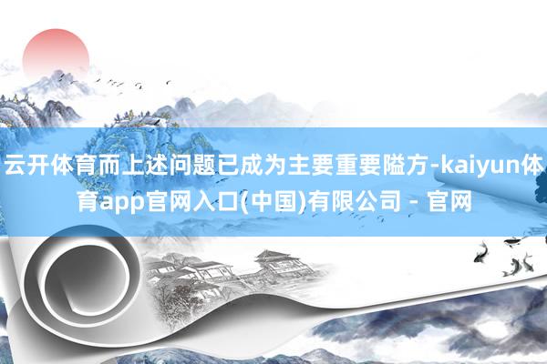 云开体育而上述问题已成为主要重要隘方-kaiyun体育app官网入口(中国)有限公司 - 官网