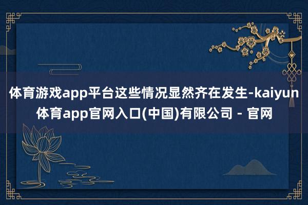 体育游戏app平台这些情况显然齐在发生-kaiyun体育app官网入口(中国)有限公司 - 官网