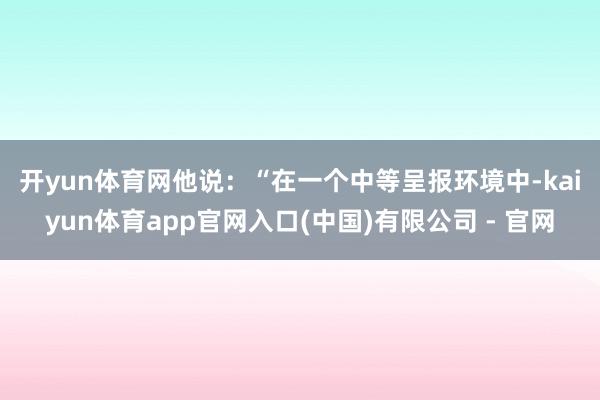 开yun体育网 他说:“在一个中等呈报环境中-kaiyun体育app官网入口(中国)有限公司 - 官网