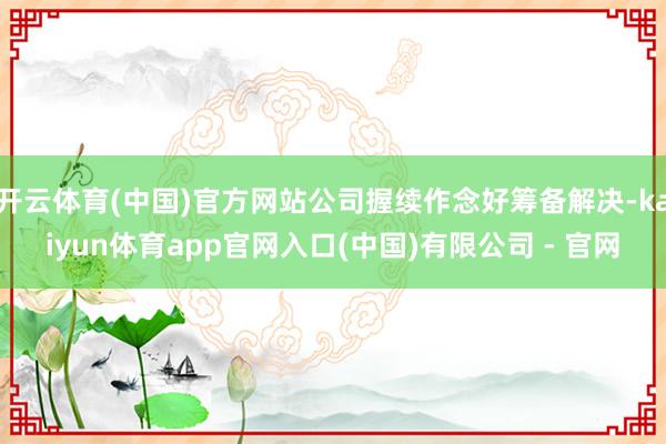 开云体育(中国)官方网站公司握续作念好筹备解决-kaiyun体育app官网入口(中国)有限公司 - 官网