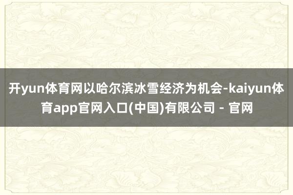 开yun体育网以哈尔滨冰雪经济为机会-kaiyun体育app官网入口(中国)有限公司 - 官网