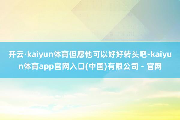 开云·kaiyun体育但愿他可以好好转头吧-kaiyun体育app官网入口(中国)有限公司 - 官网