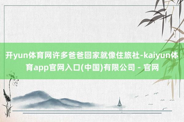开yun体育网许多爸爸回家就像住旅社-kaiyun体育app官网入口(中国)有限公司 - 官网