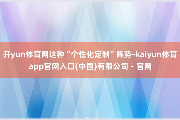 开yun体育网这种“个性化定制”阵势-kaiyun体育app官网入口(中国)有限公司 - 官网