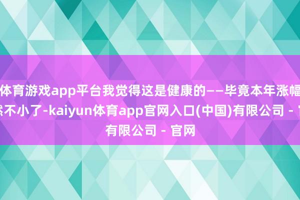 体育游戏app平台我觉得这是健康的——毕竟本年涨幅依然不小了-kaiyun体育app官网入口(中国)有限公司 - 官网