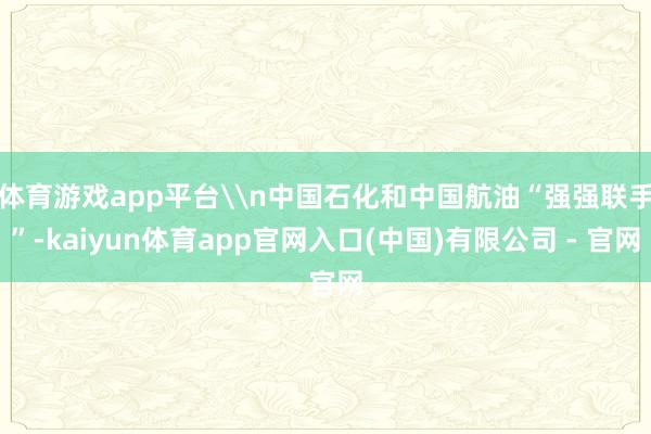 体育游戏app平台\n中国石化和中国航油“强强联手”-kaiyun体育app官网入口(中国)有限公司 - 官网