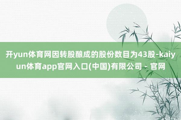 开yun体育网因转股酿成的股份数目为43股-kaiyun体育app官网入口(中国)有限公司 - 官网