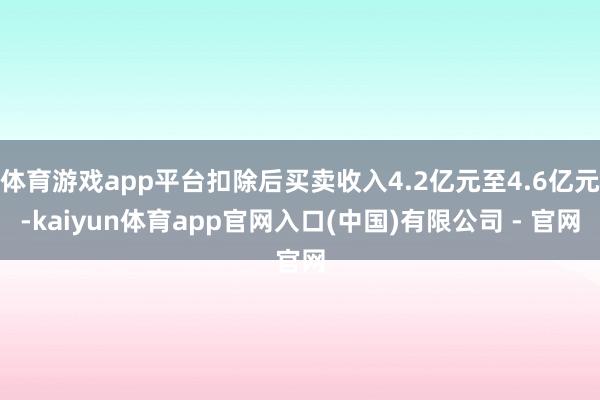 体育游戏app平台扣除后买卖收入4.2亿元至4.6亿元-kaiyun体育app官网入口(中国)有限公司 - 官网