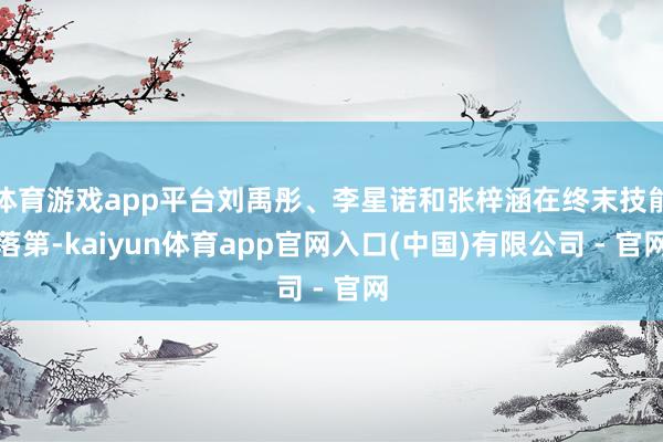 体育游戏app平台刘禹彤、李星诺和张梓涵在终末技能落第-kaiyun体育app官网入口(中国)有限公司 - 官网